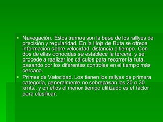Navegación. Estos tramos son la base de los rallyes de precisión y regularidad. En la Hoja de Ruta se ofrece información sobre velocidad, distancia o tiempo. Con dos de ellas conocidas se establece la tercera, y se procede a realizar los cálculos para recorrer la ruta, pasando por los diferentes controles en el tiempo más cercano. Primes de Velocidad. Los tienen los rallyes de primera categoría, generalmente no sobrepasan los 20 o 30 kmts., y en ellos el menor tiempo utilizado es el factor para clasificar. 