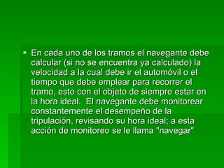 En cada uno de los tramos el navegante debe calcular (si no se encuentra ya calculado) la velocidad a la cual debe ir el automóvil o el tiempo que debe emplear para recorrer el tramo, esto con el objeto de siempre estar en la hora ideal.  El navegante debe monitorear constantemente el desempeño de la tripulación, revisando su hora ideal; a esta acción de monitoreo se le llama "navegar" 