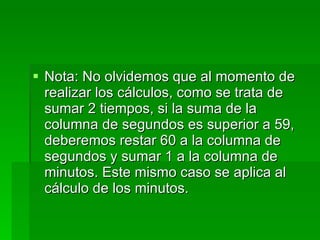 Nota: No olvidemos que al momento de realizar los cálculos, como se trata de sumar 2 tiempos, si la suma de la columna de segundos es superior a 59, deberemos restar 60 a la columna de segundos y sumar 1 a la columna de minutos. Este mismo caso se aplica al cálculo de los minutos. 