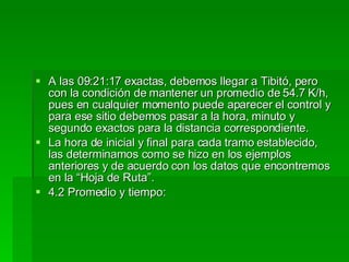 A las 09:21:17 exactas, debemos llegar a Tibitó, pero con la condición de mantener un promedio de 54.7 K/h, pues en cualquier momento puede aparecer el control y para ese sitio debemos pasar a la hora, minuto y segundo exactos para la distancia correspondiente. La hora de inicial y final para cada tramo establecido, las determinamos como se hizo en los ejemplos anteriores y de acuerdo con los datos que encontremos en la “Hoja de Ruta”. 4.2 Promedio y tiempo: 