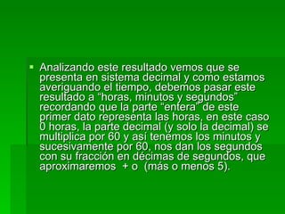 Analizando este resultado vemos que se presenta en sistema decimal y como estamos averiguando el tiempo, debemos pasar este resultado a “horas, minutos y segundos” recordando que la parte “entera” de este primer dato representa las horas, en este caso 0 horas, la parte decimal (y solo la decimal) se multiplica por 60 y así tenemos los minutos y sucesivamente por 60, nos dan los segundos con su fracción en décimas de segundos, que aproximaremos  + o  (más o menos 5). 