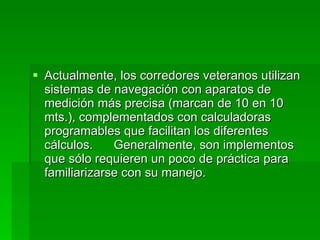 Actualmente, los corredores veteranos utilizan sistemas de navegación con aparatos de medición más precisa (marcan de 10 en 10 mts.), complementados con calculadoras programables que facilitan los diferentes cálculos.  Generalmente, son implementos que sólo requieren un poco de práctica para familiarizarse con su manejo. 