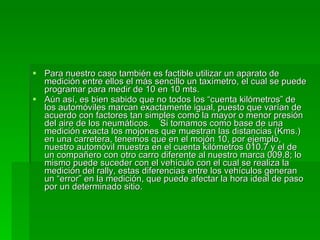 Para nuestro caso también es factible utilizar un aparato de medición entre ellos el más sencillo un taxímetro, el cual se puede programar para medir de 10 en 10 mts.  Aún así, es bien sabido que no todos los “cuenta kilómetros” de los automóviles marcan exactamente igual, puesto que varían de acuerdo con factores tan simples como la mayor o menor presión del aire de los neumáticos.  Si tomamos como base de una medición exacta los mojones que muestran las distancias (Kms.) en una carretera, tenemos que en el mojón 10, por ejemplo, nuestro automóvil muestra en el cuenta kilómetros 010.7 y el de un compañero con otro carro diferente al nuestro marca 009.8; lo mismo puede suceder con el vehículo con el cual se realiza la medición del rally, estas diferencias entre los vehículos generan un “error” en la medición, que puede afectar la hora ideal de paso por un determinado sitio. 