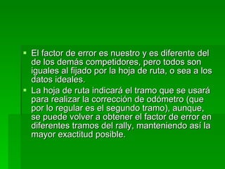 El factor de error es nuestro y es diferente del de los demás competidores, pero todos son iguales al fijado por la hoja de ruta, o sea a los datos ideales. La hoja de ruta indicará el tramo que se usará para realizar la corrección de odómetro (que por lo regular es el segundo tramo), aunque, se puede volver a obtener el factor de error en diferentes tramos del rally, manteniendo así la mayor exactitud posible. 