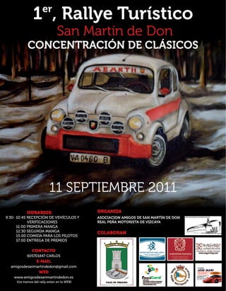 er
                1 , Rallye Turístico
                                San Martín de Don
            CONCENTRACIÓN DE CLÁSICOS




                           11 SEPTIEMBRE 2011
            HORARIOS:                         ORGANIZA
9:30- 10:45 RECEPCIÓN DE VEHÍCULOS Y          ASOCIACION AMIGOS DE SAN MARTÍN DE DON
            VERIFICACIONES                    REAL PEÑA MOTORISTA DE VIZCAYA
      11:00 PRIMERA MANGA
      12:30 SEGUNDA MANGA                     COLABORAN
      15:00 COMIDA PARA LOS PILOTOS
      17:00 ENTREGA DE PREMIOS

               CONTACTO
            605701847 CARLOS
                  E-MAIL
  amigosdesanmartindedon@gmail.com
                    WED
    www.amigosdesanmartindedon.es
     (los tramos del rally estan en la WEB)
 