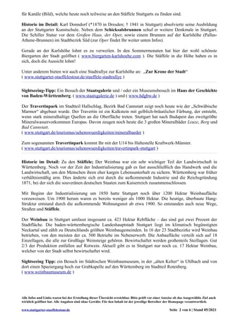 für Kanäle (Bild), welche heute noch teilweise an den Stäffele Stuttgarts zu finden sind.
Historie im Detail: Karl Donndorf (*1870 in Dresden; † 1941 in Stuttgart) absolvierte seine Ausbildung
an der Stuttgarter Kunstschule. Neben dem Schicksalsbrunnen schuf er weitere Denkmale in Stuttgart.
Die Schiller Statur vor dem Großen Haus, der Oper, sowie einem Brunnen auf der Karlshöhe (Pallas-
Athene-Brunnen) im Stadtbezirk Süd (zur Oper findet Ihr weiter unten Infos).
Gerade an der Karlshöhe lohnt es zu verweilen. In den Sommermonaten hat hier der wohl schönste
Biergarten der Stadt geöffnet ( www.biergarten-karlshoehe.com ). Die Stäffele in die Höhe haben es in
sich, doch die Aussicht lohnt!
Unter anderem bieten wir auch eine Stadtrallye zur Karlshöhe an: „Zur Krone der Stadt“
( www.stuttgarter-staeffelestour.de/staeffele-stadtrallye )
Sightseeing-Tipp: Ein Besuch der Staatsgalerie und / oder ein Museumsbesuch im Haus der Geschichte
von Baden-Württemberg. ( www.staatsgalerie.de ) und ( www.hdgbw.de )
Der Travertinpark im Stadtteil Hallschlag, Bezirk Bad Cannstatt zeigt noch heute wie der „Schwäbische
Marmor“ abgebaut wurde. Der Travertin ist ein Kalkstein mit gelblich-bräunlicher Färbung, der entsteht,
wenn stark mineralhaltige Quellen an die Oberfläche treten. Stuttgart hat nach Budapest das zweitgrößte
Mineralwasservorkommen Europas. Davon zeugen noch heute die 3 großen Mineralbäder Leuze, Berg und
Bad Cannstatt.
( www.stuttgart.de/tourismus/sehenswuerdigkeiten/mineralbaeder )
Zum sogenannten Travertinpark kommt Ihr mit der U14 bis Haltestelle Kraftwerk-Münster.
( www.stuttgart.de/tourismus/sehenswuerdigkeiten/travertinpark-stuttgart )
Historie im Detail: Zu den Stäffele; Der Weinbau war ein sehr wichtiger Teil der Landwirtschaft in
Württemberg. Noch vor der Zeit der Industrialisierung gab es fast ausschließlich das Handwerk und die
Landwirtschaft, um den Menschen ihren eher kargen Lebensunterhalt zu sichern. Württemberg war früher
verhältnismäßig arm. Dies änderte sich erst durch die aufkommende Industrie und die Reichsgründung
1871, bei der sich die souveränen deutschen Staaten zum Kaiserreich zusammenschlossen.
Mit Beginn der Industrialisierung um 1850 hatte Stuttgart noch über 1200 Hektar Weinbaufläche
vorzuweisen. Um 1900 herum waren es bereits weniger als 1000 Hektar. Die heutige, überbaute Hang-
Struktur entstand durch die aufkommende Wohnungsnot ab etwa 1900. So entstanden auch neue Wege,
Straßen und Stäffele.
Der Weinbau in Stuttgart umfasst insgesamt ca. 423 Hektar Rebfläche – das sind gut zwei Prozent der
Stadtfläche. Die baden-württembergische Landeshauptstadt Stuttgart liegt im klimatisch begünstigten
Neckartal und zählt zu Deutschlands größten Weinbaugemeinden. In 16 der 23 Stadtbezirke wird Weinbau
betrieben, von den meisten der ca. 500 Betriebe im Nebenerwerb. Die Anbaufläche verteilt sich auf 18
Einzellagen, die alle zur Großlage Weinsteige gehören. Bewirtschaftet werden großenteils Steillagen. Gut
2/3 der Produktion entfallen auf Rotwein. Aktuell gibt es in Stuttgart nur noch ca. 17 Hektar Weinbau,
welcher von der Stadt selbst bewirtschaftet wird.
Sightseeing Tipp: ein Besuch im Städtischen Weinbaumuseum, in der „alten Kelter“ in Uhlbach und von
dort einen Spaziergang hoch zur Grabkapelle auf den Württemberg im Stadtteil Rotenberg.
( www.weinbaumuseum.de )
Alle Infos und Links waren bei der Erstellung dieser Übersicht erreichbar. Bitte prüft vor einer Anreise ob das Ausgewählte Ziel auch
wirklich geöffnet hat. Alle Angaben sind ohne Gewähr. Für den Inhalt ist der jeweilige Betreiber der Homepage verantwortlich.
www.stuttgarter-staeffelestour.de Seite 2 von 6 | Stand 05/2021
 