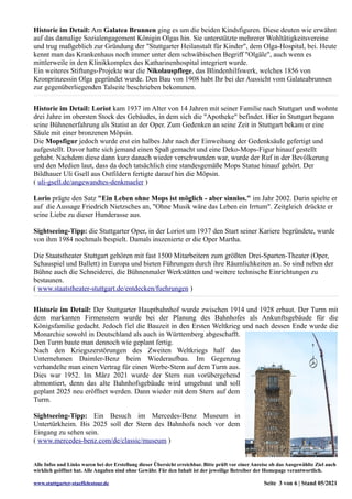 Historie im Detail: Am Galatea Brunnen ging es um die beiden Kindsfiguren. Diese deuten wie erwähnt
auf das damalige Sozialengagement Königin Olgas hin. Sie unterstützte mehrerer Wohltätigkeitsvereine
und trug maßgeblich zur Gründung der "Stuttgarter Heilanstalt für Kinder", dem Olga-Hospital, bei. Heute
kennt man das Krankenhaus noch immer unter dem schwäbischen Begriff "Olgäle", auch wenn es
mittlerweile in den Klinikkomplex des Katharinenhospital integriert wurde.
Ein weiteres Stiftungs-Projekte war die Nikolauspflege, das Blindenhilfswerk, welches 1856 von
Kronprinzessin Olga gegründet wurde. Den Bau von 1908 habt Ihr bei der Aussicht vom Galateabrunnen
zur gegenüberliegenden Talseite beschrieben bekommen.
Historie im Detail: Loriot kam 1937 im Alter von 14 Jahren mit seiner Familie nach Stuttgart und wohnte
drei Jahre im obersten Stock des Gebäudes, in dem sich die "Apotheke" befindet. Hier in Stuttgart begann
seine Bühnenerfahrung als Statist an der Oper. Zum Gedenken an seine Zeit in Stuttgart bekam er eine
Säule mit einer bronzenen Möpsin.
Die Mopsfigur jedoch wurde erst ein halbes Jahr nach der Einweihung der Gedenksäule gefertigt und
aufgestellt. Davor hatte sich jemand einen Spaß gemacht und eine Deko-Mops-Figur hinauf gestellt
gehabt. Nachdem diese dann kurz danach wieder verschwunden war, wurde der Ruf in der Bevölkerung
und den Medien laut, dass da doch tatsächlich eine standesgemäße Mops Statue hinauf gehört. Der
Bildhauer Uli Gsell aus Ostfildern fertigte darauf hin die Möpsin.
( uli-gsell.de/angewandtes-denkmaeler )
Lorio prägte den Satz "Ein Leben ohne Mops ist möglich - aber sinnlos." im Jahr 2002. Darin spielte er
auf die Aussage Friedrich Nietzsches an, "Ohne Musik wäre das Leben ein Irrtum". Zeitgleich drückte er
seine Liebe zu dieser Hunderasse aus.
Sightseeing-Tipp: die Stuttgarter Oper, in der Loriot um 1937 den Start seiner Kariere begründete, wurde
von ihm 1984 nochmals bespielt. Damals inszenierte er die Oper Martha.
Die Staatstheater Stuttgart gehören mit fast 1500 Mitarbeitern zum größten Drei-Sparten-Theater (Oper,
Schauspiel und Ballett) in Europa und bieten Führungen durch ihre Räumlichkeiten an. So sind neben der
Bühne auch die Schneiderei, die Bühnenmaler Werkstätten und weitere technische Einrichtungen zu
bestaunen.
( www.staatstheater-stuttgart.de/entdecken/fuehrungen )
Historie im Detail: Der Stuttgarter Hauptbahnhof wurde zwischen 1914 und 1928 erbaut. Der Turm mit
dem markanten Firmenstern wurde bei der Planung des Bahnhofes als Ankunftsgebäude für die
Königsfamilie gedacht. Jedoch fiel die Bauzeit in den Ersten Weltkrieg und nach dessen Ende wurde die
Monarchie sowohl in Deutschland als auch in Württemberg abgeschafft.
Den Turm baute man dennoch wie geplant fertig.
Nach den Kriegszerstörungen des Zweiten Weltkriegs half das
Unternehmen Daimler-Benz beim Wiederaufbau. Im Gegenzug
verhandelte man einen Vertrag für einen Werbe-Stern auf dem Turm aus.
Dies war 1952. Im März 2021 wurde der Stern nun vorübergehend
abmontiert, denn das alte Bahnhofsgebäude wird umgebaut und soll
geplant 2025 neu eröffnet werden. Dann wieder mit dem Stern auf dem
Turm.
Sightseeing-Tipp: Ein Besuch im Mercedes-Benz Museum in
Untertürkheim. Bis 2025 soll der Stern des Bahnhofs noch vor dem
Eingang zu sehen sein.
( www.mercedes-benz.com/de/classic/museum )
Alle Infos und Links waren bei der Erstellung dieser Übersicht erreichbar. Bitte prüft vor einer Anreise ob das Ausgewählte Ziel auch
wirklich geöffnet hat. Alle Angaben sind ohne Gewähr. Für den Inhalt ist der jeweilige Betreiber der Homepage verantwortlich.
www.stuttgarter-staeffelestour.de Seite 3 von 6 | Stand 05/2021
 