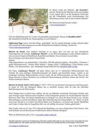 Im Rätsel wurde das Märchen „die Sterntaler“
gesucht. Direkt hat das Märchen nichts mit Stuttgart
zu tun, jedoch gibt es an der Stuttgarter Sternwarte
auf der Uhlandshöhe einen Sternenbrunnen. Die
Darstellung erinnert stark an das erwähnte Märchen.
Die Sternwarte kann besucht werden:
( www.sternwarte.de )
Über das Bahnhofsprojekt S21 wurde viel gebruddelt und genörgelt. Darum die Bruddlerstaffel?
Der tatsächliche Grund für die Namensgebung ist nicht bekannt.....
Sightseeing-Tipp: Gerne wird über Dinge „gebruddelt“, die für unnötig befunden werden. Besucht daher
doch einmal das Schweinemuseum am alten Schlachthof im Stadtteil Gaisburg / Bezirk Ost.
( www.schweinemuseum.de )
Historie im Detail: Zum Stadtteil Gaisburg ist zu sagen, dass von dort aus das schwäbische
Nationalgericht, der Eintopf „Gaisburger Marsch“, in die Welt hinausgetragen wurde. Hierbei handelt es
sich um einen Eintopf mit Rindfleisch, Kartoffeln und Spätzle. Etwas Gemüse ist auch dabei.
Hier ein Rezept vom Sterne Koch Vincent Klink
Zutaten:
500g Suppenfleisch vom Schulterblatt, 2 Zwiebeln, 200-300 gekochte Spätzle, 4 Kartoffeln, 2 Karotten 1
große Petersilienwurzel, 1 kleines Stück Sellerie, 1 Stange Lauch, 5 Pfefferkörner, 1 Prise Muskat, etwas
Pfeffer, 2 EL Butterschmalz - das vollständige Rezept findet Ihr hier: REZEPT (PDF 28 kB)
Der Name „Gaisburger Marsch“ soll daher rühren, dass im 19. Jahrhundert Offiziersanwärter eine
Vorliebe für einen kräftigen Ochsenfleischeintopf mit Spätzle und Kartoffeln hatten, welcher in der
Gaisburger Gaststätte Bäckerschmiede serviert wurde. Da die Offiziersanwärter auf dem Weg von der
Berger Kaserne in dieses Wirtshaus eine militärische Marschordnung einhielten, bekam das Gericht den
Namen Gaisburger Marsch.
Historie im Detail: John Cyril Cranko (* 1927,† 1973) war ein britischer Tanzregisseur und Choreograf.
Er leitete ab 1961 das Stuttgarter Ballett, das er innerhalb weniger Jahre zu einer der führenden
Ballettkompanien der Welt machte.
Nach Stuttgart kam er jedoch eher zufällig: Als der aus Südafrika stammende Choreograf nämlich nach
einer Anzeige wegen "homosexueller Vergehen" in die Schlagzeilen geraten war, bat die bekannte Tänzerin
Beriosova ihren Vater, der damals Ballettmeister in Stuttgart war, etwas für ihren Freund zu tun. Nicolas
Beriosoff ging zu seinem Intendanten, klagte über Überarbeitung und schlug Schäfer vor: "Holen wir doch
einen Gast. Da gibt es in London beim Royal Ballet zwei Youngsters, von denen man spricht, MacMillan
und Cranko. Cranko hätte im Augenblick Zeit, wie ich zufällig von meiner Tochter gehört habe.“
John Cranko starb am 26. Juni 1973 während des Rückfluges von einer erfolgreichen USA-Tournee. Sein
Grab befindet sich auf dem kleinen Friedhof beim Schloss Solitude (Stuttgart).
Mehr zur Ballettschule gibt es hier: www.john-cranko-schule.de
Alle Infos und Links waren bei der Erstellung dieser Übersicht erreichbar. Bitte prüft vor einer Anreise ob das Ausgewählte Ziel auch
wirklich geöffnet hat. Alle Angaben sind ohne Gewähr. Für den Inhalt ist der jeweilige Betreiber der Homepage verantwortlich.
www.stuttgarter-staeffelestour.de Seite 4 von 6 | Stand 05/2021
 