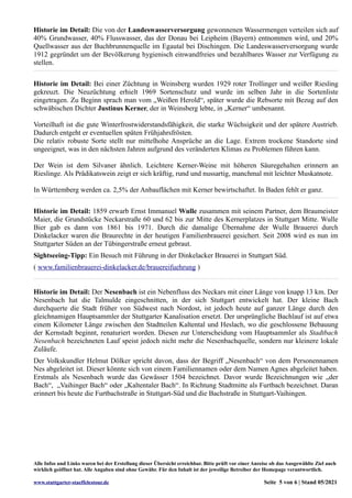 Historie im Detail: Die von der Landeswasserversorgung gewonnenen Wassermengen verteilen sich auf
40% Grundwasser, 40% Flusswasser, das der Donau bei Leipheim (Bayern) entnommen wird, und 20%
Quellwasser aus der Buchbrunnenquelle im Egautal bei Dischingen. Die Landeswasserversorgung wurde
1912 gegründet um der Bevölkerung hygienisch einwandfreies und bezahlbares Wasser zur Verfügung zu
stellen.
Historie im Detail: Bei einer Züchtung in Weinsberg wurden 1929 roter Trollinger und weißer Riesling
gekreuzt. Die Neuzüchtung erhielt 1969 Sortenschutz und wurde im selben Jahr in die Sortenliste
eingetragen. Zu Beginn sprach man vom „Weißen Herold“, später wurde die Rebsorte mit Bezug auf den
schwäbischen Dichter Justinus Kerner, der in Weinsberg lebte, in „Kerner“ umbenannt.
Vorteilhaft ist die gute Winterfrostwiderstandsfähigkeit, die starke Wüchsigkeit und der spätere Austrieb.
Dadurch entgeht er eventuellen späten Frühjahrsfrösten.
Die relativ robuste Sorte stellt nur mittelhohe Ansprüche an die Lage. Extrem trockene Standorte sind
ungeeignet, was in den nächsten Jahren aufgrund des veränderten Klimas zu Problemen führen kann.
Der Wein ist dem Silvaner ähnlich. Leichtere Kerner-Weine mit höheren Säuregehalten erinnern an
Rieslinge. Als Prädikatswein zeigt er sich kräftig, rund und nussartig, manchmal mit leichter Muskatnote.
In Württemberg werden ca. 2,5% der Anbauflächen mit Kerner bewirtschaftet. In Baden fehlt er ganz.
Historie im Detail: 1859 erwarb Ernst Immanuel Wulle zusammen mit seinem Partner, dem Braumeister
Maier, die Grundstücke Neckarstraße 60 und 62 bis zur Mitte des Kernerplatzes in Stuttgart Mitte. Wulle
Bier gab es dann von 1861 bis 1971. Durch die damalige Übernahme der Wulle Brauerei durch
Dinkelacker waren die Braurechte in der heutigen Familienbrauerei gesichert. Seit 2008 wird es nun im
Stuttgarter Süden an der Tübingerstraße erneut gebraut.
Sightseeing-Tipp: Ein Besuch mit Führung in der Dinkelacker Brauerei in Stuttgart Süd.
( www.familienbrauerei-dinkelacker.de/brauereifuehrung )
Historie im Detail: Der Nesenbach ist ein Nebenfluss des Neckars mit einer Länge von knapp 13 km. Der
Nesenbach hat die Talmulde eingeschnitten, in der sich Stuttgart entwickelt hat. Der kleine Bach
durchquerte die Stadt früher von Südwest nach Nordost, ist jedoch heute auf ganzer Länge durch den
gleichnamigen Hauptsammler der Stuttgarter Kanalisation ersetzt. Der ursprüngliche Bachlauf ist auf etwa
einem Kilometer Länge zwischen den Stadtteilen Kaltental und Heslach, wo die geschlossene Bebauung
der Kernstadt beginnt, renaturiert worden. Diesen zur Unterscheidung vom Hauptsammler als Stadtbach
Nesenbach bezeichneten Lauf speist jedoch nicht mehr die Nesenbachquelle, sondern nur kleinere lokale
Zuläufe.
Der Volkskundler Helmut Dölker spricht davon, dass der Begriff „Nesenbach“ von dem Personennamen
Nes abgeleitet ist. Dieser könnte sich von einem Familiennamen oder dem Namen Agnes abgeleitet haben.
Erstmals als Nesenbach wurde das Gewässer 1504 bezeichnet. Davor wurde Bezeichnungen wie „der
Bach“, „Vaihinger Bach“ oder „Kaltentaler Bach“. In Richtung Stadtmitte als Furtbach bezeichnet. Daran
erinnert bis heute die Furtbachstraße in Stuttgart-Süd und die Bachstraße in Stuttgart-Vaihingen.
Alle Infos und Links waren bei der Erstellung dieser Übersicht erreichbar. Bitte prüft vor einer Anreise ob das Ausgewählte Ziel auch
wirklich geöffnet hat. Alle Angaben sind ohne Gewähr. Für den Inhalt ist der jeweilige Betreiber der Homepage verantwortlich.
www.stuttgarter-staeffelestour.de Seite 5 von 6 | Stand 05/2021
 