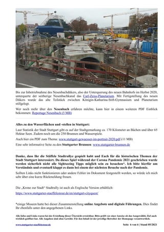 Bis zur Inbetriebnahme des Nesenbachdükers, also der Unterquerung des neuen Bahnhofs im Herbst 2020,
unterquerte der seitherige Nesenbachkanal das Carl-Zeiss-Planetarium. Mit Fertigstellung des neuen
Dükers wurde das alte Teilstück zwischen Königin-Katharina-Stift-Gymnasium und Planetarium
stillgelegt.
Wer noch mehr über den Nesenbach erfahren möchte, kann hier in einem weiteren PDF Einblick
bekommen: Reportage Nesenbach (5 MB)
Alles zu den Wasserflächen und -stellen in Stuttgart:
Laut Statistik der Stadt Stuttgart gibt es auf der Stadtgemarkung ca. 170 Kilometer an Bächen und über 65
Hektar Seen. Zudem noch um die 250 Brunnen und Wasserspiele.
Auch hier ein PDF zum Thema: www.stuttgart-gewaesser-im-portrait-2020.pdf (11 MB)
Eine sehr informative Seite zu den Stuttgarter Brunnen: www.stuttgarter-brunnen.de
Danke, dass Ihr die Stäffele Stadtrallye gespielt habt und Euch für die historischen Themen der
Stadt Stuttgart interessiert. Da dieses Spiel während der Corona Pandemie 2021 geschrieben wurde
werden sicherlich nicht alle Sightseeing Tipps möglich sein zu besuchen*. Ich bitte hierfür um
Verständnis und eventuell klappt es dann bei einem der nächsten Besuche nach der Pandemie.
Sollten Links nicht funktionieren oder andere Fehler im Dokument festgestellt werden, so würde ich mich
sehr über eine kurze Rückmeldung freuen.
Die „Krone zur Stadt“ Stadtrally ist auch als Englische Version erhältlich:
https://www.stuttgarter-staeffelestour.de/en/stuttgart-cityquest/
*einige Museen hatte bei dieser Zusammenstellung online Angebote und digitale Führungen. Dies findet
Ihr ebenfalls unter den angegebenen Links.
Alle Infos und Links waren bei der Erstellung dieser Übersicht erreichbar. Bitte prüft vor einer Anreise ob das Ausgewählte Ziel auch
wirklich geöffnet hat. Alle Angaben sind ohne Gewähr. Für den Inhalt ist der jeweilige Betreiber der Homepage verantwortlich.
www.stuttgarter-staeffelestour.de Seite 6 von 6 | Stand 05/2021
 