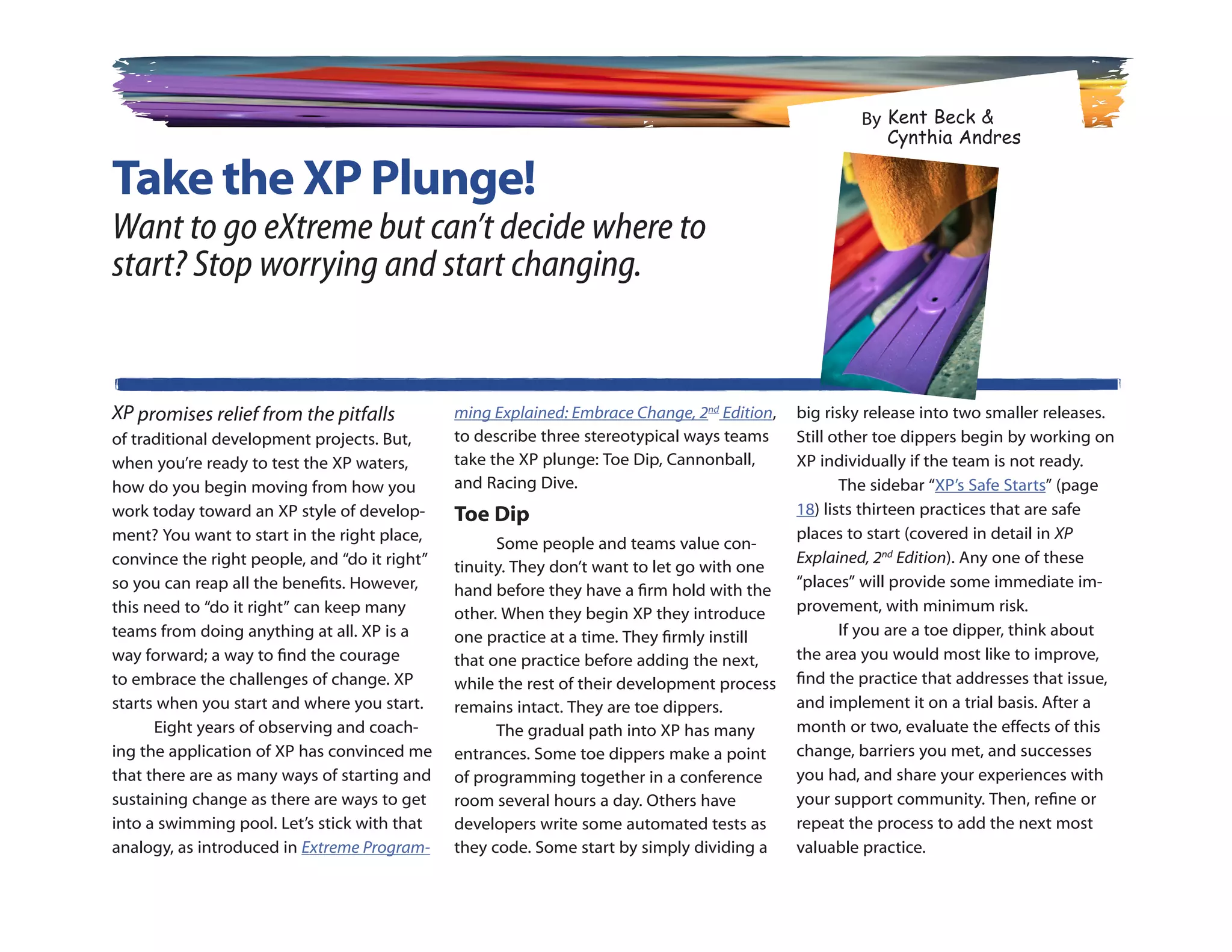 By Kent Beck 
                                                                                                          Cynthia Andres

Take the XP Plunge!
Want to go eXtreme but can’t decide where to
start? Stop worrying and start changing.


XP promises relief from the pitfalls           ming Explained: Embrace Change, 2nd Edition,   big risky release into two smaller releases.
of traditional development projects. But,      to describe three stereotypical ways teams     Still other toe dippers begin by working on
when you’re ready to test the XP waters,       take the XP plunge: Toe Dip, Cannonball,       XP individually if the team is not ready.
how do you begin moving from how you           and Racing Dive.                                      The sidebar “XP’s Safe Starts” (page
work today toward an XP style of develop-      Toe Dip                                        18) lists thirteen practices that are safe
ment? You want to start in the right place,                                                   places to start (covered in detail in XP
                                                     Some people and teams value con-
convince the right people, and “do it right”                                                  Explained, 2nd Edition). Any one of these
                                               tinuity. They don’t want to let go with one
so you can reap all the benefits. However,                                                    “places” will provide some immediate im-
                                               hand before they have a firm hold with the
this need to “do it right” can keep many       other. When they begin XP they introduce       provement, with minimum risk.
teams from doing anything at all. XP is a      one practice at a time. They firmly instill           If you are a toe dipper, think about
way forward; a way to find the courage         that one practice before adding the next,      the area you would most like to improve,
to embrace the challenges of change. XP        while the rest of their development process    find the practice that addresses that issue,
starts when you start and where you start.     remains intact. They are toe dippers.          and implement it on a trial basis. After a
      Eight years of observing and coach-            The gradual path into XP has many        month or two, evaluate the effects of this
ing the application of XP has convinced me     entrances. Some toe dippers make a point       change, barriers you met, and successes
that there are as many ways of starting and    of programming together in a conference        you had, and share your experiences with
sustaining change as there are ways to get     room several hours a day. Others have          your support community. Then, refine or
into a swimming pool. Let’s stick with that    developers write some automated tests as       repeat the process to add the next most
analogy, as introduced in Extreme Program-     they code. Some start by simply dividing a     valuable practice.
 