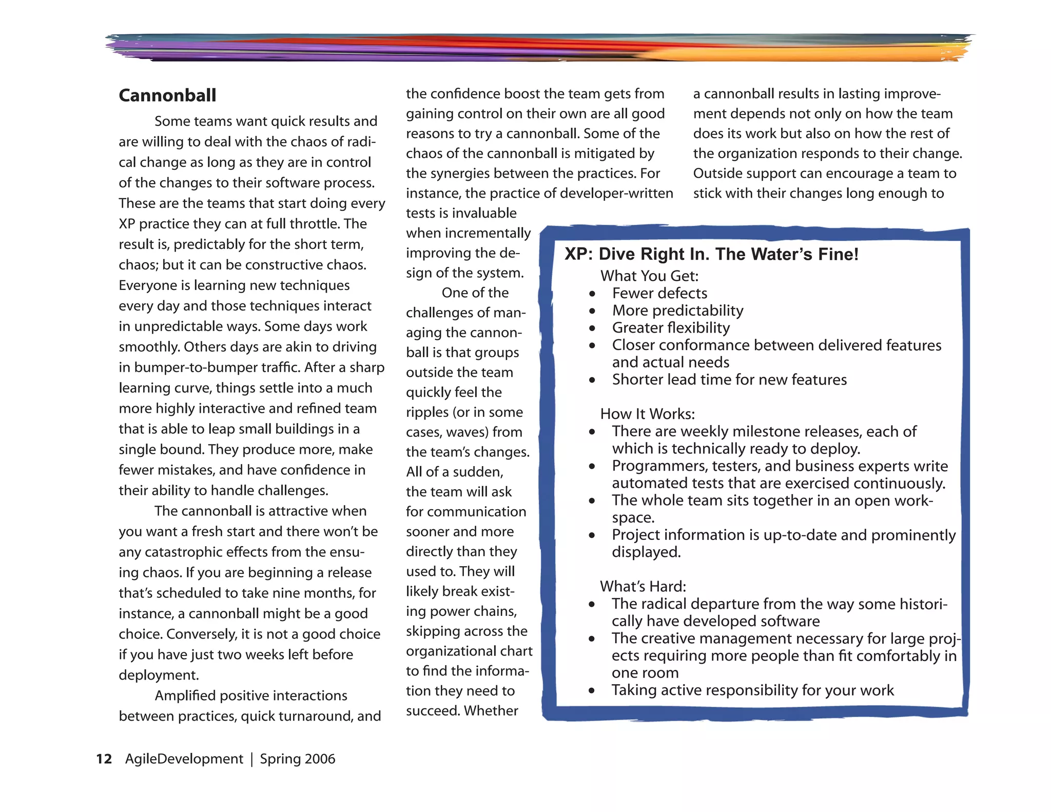 Cannonball                                    the confidence boost the team gets from       a cannonball results in lasting improve-
                                                 gaining control on their own are all good     ment depends not only on how the team
          Some teams want quick results and
                                                 reasons to try a cannonball. Some of the      does its work but also on how the rest of
   are willing to deal with the chaos of radi-
                                                 chaos of the cannonball is mitigated by       the organization responds to their change.
   cal change as long as they are in control
                                                 the synergies between the practices. For      Outside support can encourage a team to
   of the changes to their software process.
                                                 instance, the practice of developer-written stick with their changes long enough to
   These are the teams that start doing every
                                                 tests is invaluable
   XP practice they can at full throttle. The
                                                 when incrementally
   result is, predictably for the short term,
                                                 improving the de-          XP: Dive Right In. The Water’s Fine!
   chaos; but it can be constructive chaos.
                                                 sign of the system.             What You Get:
   Everyone is learning new techniques
                                                        One of the             •	 Fewer defects
   every day and those techniques interact       challenges of man-            •	 More predictability
   in unpredictable ways. Some days work         aging the cannon-             •	 Greater flexibility
   smoothly. Others days are akin to driving     ball is that groups           •	 Closer conformance between delivered features
   in bumper-to-bumper traffic. After a sharp                                     and actual needs
                                                 outside the team
                                                                               •	 Shorter lead time for new features
   learning curve, things settle into a much     quickly feel the
   more highly interactive and refined team      ripples (or in some             How It Works:
   that is able to leap small buildings in a     cases, waves) from            •	 There are weekly milestone releases, each of
   single bound. They produce more, make         the team’s changes.              which is technically ready to deploy.
   fewer mistakes, and have confidence in        All of a sudden,              •	 Programmers, testers, and business experts write
   their ability to handle challenges.                                            automated tests that are exercised continuously.
                                                 the team will ask
                                                                               •	 The whole team sits together in an open work-
          The cannonball is attractive when      for communication                space.
   you want a fresh start and there won’t be     sooner and more               •	 Project information is up-to-date and prominently
   any catastrophic effects from the ensu-       directly than they               displayed.
   ing chaos. If you are beginning a release     used to. They will
   that’s scheduled to take nine months, for     likely break exist-             What’s Hard:
                                                 ing power chains,             •	 The radical departure from the way some histori-
   instance, a cannonball might be a good
                                                                                  cally have developed software
   choice. Conversely, it is not a good choice   skipping across the
                                                                               •	 The creative management necessary for large proj-
   if you have just two weeks left before        organizational chart             ects requiring more people than fit comfortably in
   deployment.                                   to find the informa-             one room
          Amplified positive interactions        tion they need to             •	 Taking active responsibility for your work
   between practices, quick turnaround, and      succeed. Whether


12 AgileDevelopment | Spring 2006
 