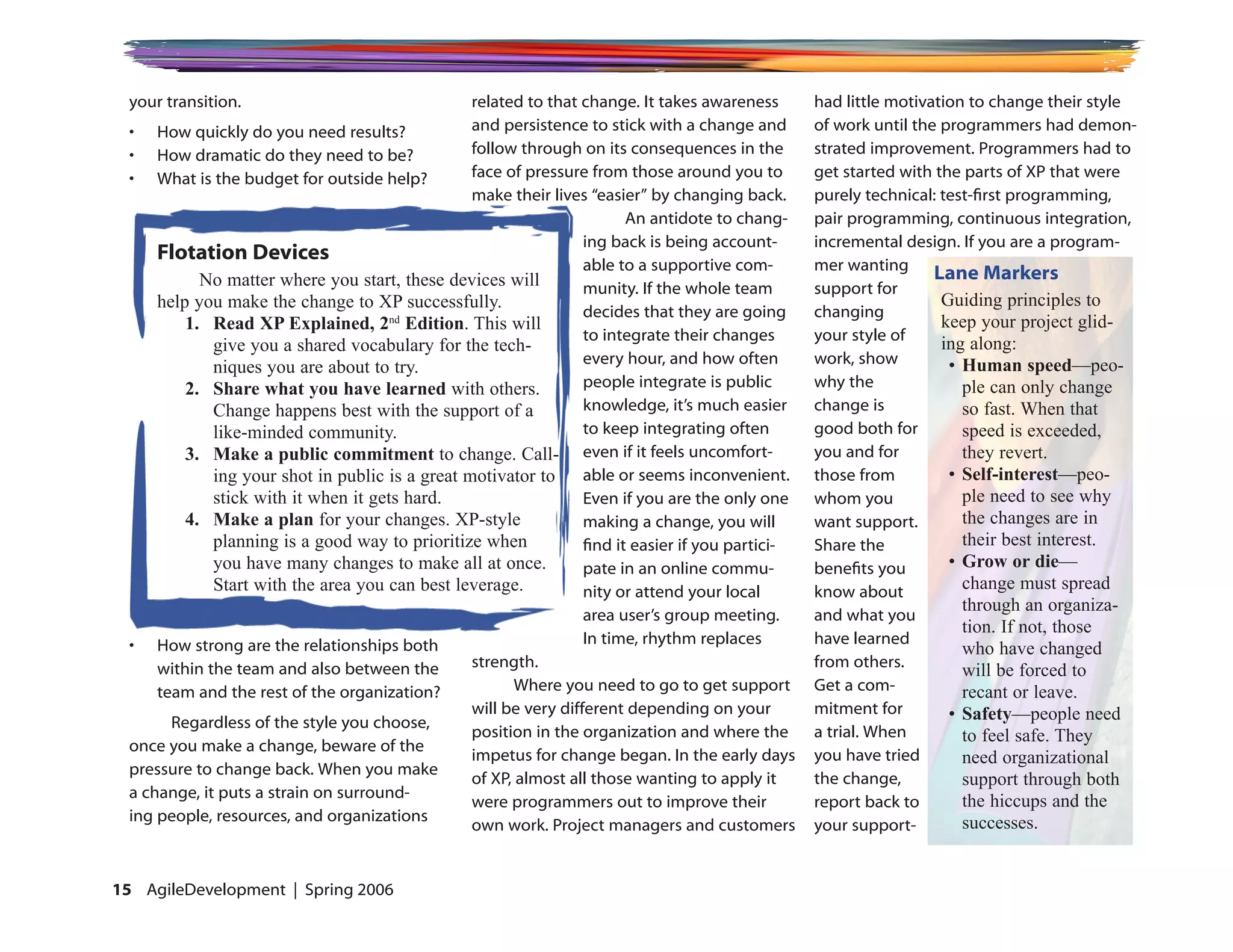 your transition.                                related to that change. It takes awareness        had little motivation to change their style
 • How quickly do you need results?              and persistence to stick with a change and        of work until the programmers had demon-
 • How dramatic do they need to be?              follow through on its consequences in the         strated improvement. Programmers had to
 • What is the budget for outside help?          face of pressure from those around you to         get started with the parts of XP that were
                                                 make their lives “easier” by changing back.       purely technical: test-first programming,
                                                                         An antidote to chang-     pair programming, continuous integration,
                                                                  ing back is being account-       incremental design. If you are a program-
     Flotation Devices
                                                                  able to a supportive com-        mer wanting
           No matter where you start, these devices will                                                            Lane Markers
                                                                  munity. If the whole team        support for
     help you make the change to XP successfully.                                                                    Guiding principles to
                                                                  decides that they are going      changing
         1. Read XP Explained, 2nd Edition. This will                                                                keep your project glid-
                                                                  to integrate their changes       your style of
             give you a shared vocabulary for the tech-                                                              ing along:
                                                                  every hour, and how often        work, show         • Human speed—peo-
             niques you are about to try.
         2. Share what you have learned with others.              people integrate is public       why the              ple can only change
             Change happens best with the support of a            knowledge, it’s much easier      change is            so fast. When that
             like-minded community.                               to keep integrating often        good both for        speed is exceeded,
         3. Make a public commitment to change. Call- even if it feels uncomfort-                  you and for          they revert.
             ing your shot in public is a great motivator to able or seems inconvenient.           those from         • Self-interest—peo-
             stick with it when it gets hard.                     Even if you are the only one     whom you             ple need to see why
         4. Make a plan for your changes. XP-style                making a change, you will        want support.        the changes are in
             planning is a good way to prioritize when            find it easier if you partici-   Share the            their best interest.
             you have many changes to make all at once.           pate in an online commu-         benefits you       • Grow or die—
             Start with the area you can best leverage.           nity or attend your local        know about           change must spread
                                                                                                                        through an organiza-
                                                                  area user’s group meeting.       and what you
                                                                                                                        tion. If not, those
                                                                  In time, rhythm replaces         have learned
 • How strong are the relationships both                                                                                who have changed
                                                 strength.                                         from others.
     within the team and also between the                                                                               will be forced to
     team and the rest of the organization?             Where you need to go to get support        Get a com-           recant or leave.
                                                 will be very different depending on your          mitment for        • Safety—people need
       Regardless of the style you choose,
                                                 position in the organization and where the        a trial. When        to feel safe. They
 once you make a change, beware of the
                                                 impetus for change began. In the early days       you have tried       need organizational
 pressure to change back. When you make
                                                 of XP, almost all those wanting to apply it       the change,          support through both
 a change, it puts a strain on surround-
                                                 were programmers out to improve their             report back to       the hiccups and the
 ing people, resources, and organizations                                                                               successes.
                                                 own work. Project managers and customers          your support-


1 AgileDevelopment | Spring 2006
 