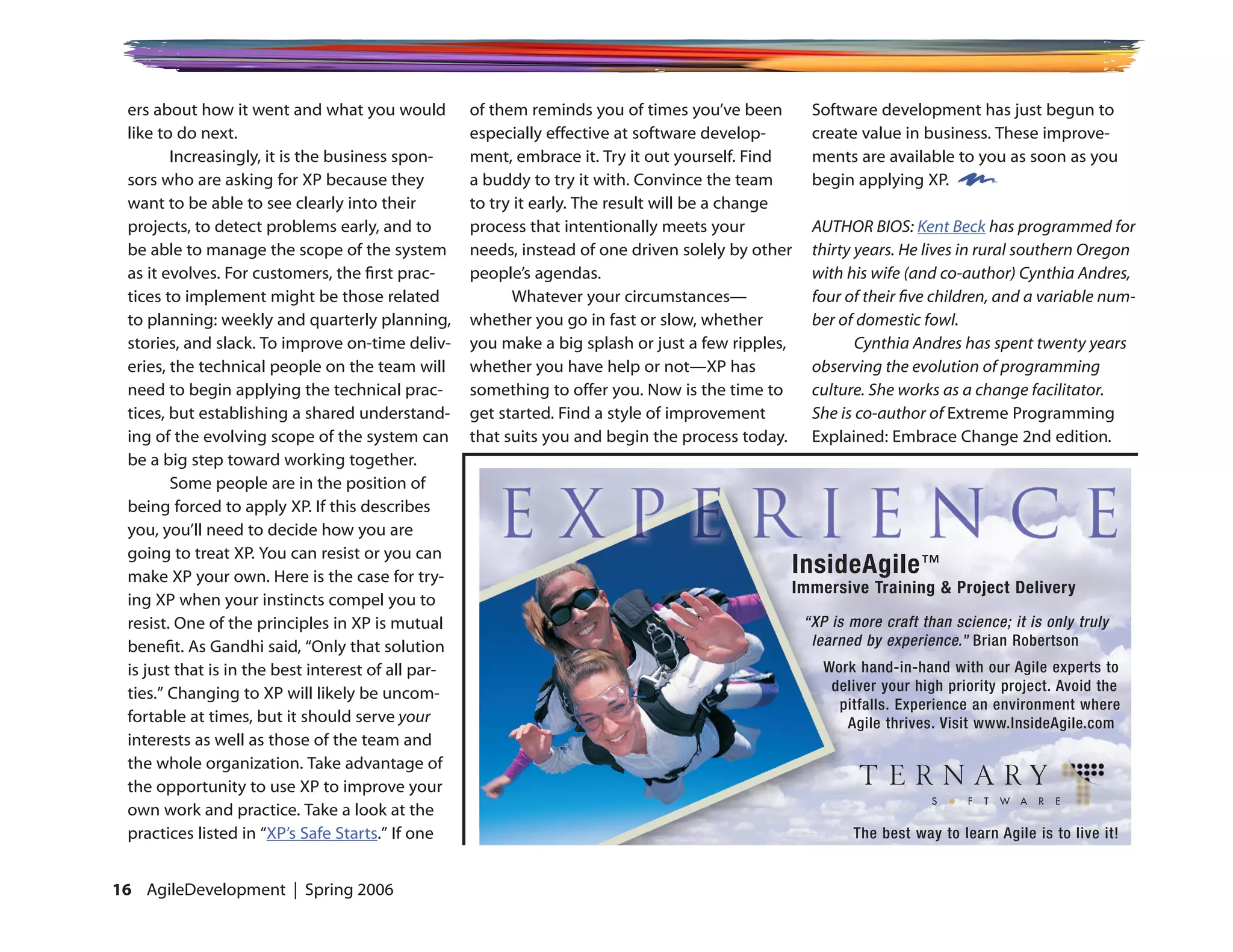 ers about how it went and what you would           of them reminds you of times you’ve been        Software development has just begun to
 like to do next.                                   especially effective at software develop-       create value in business. These improve-
        Increasingly, it is the business spon-      ment, embrace it. Try it out yourself. Find     ments are available to you as soon as you
 sors who are asking for XP because they            a buddy to try it with. Convince the team       begin applying XP.
 want to be able to see clearly into their          to try it early. The result will be a change
 projects, to detect problems early, and to         process that intentionally meets your           AUTHOR BIOS: Kent Beck has programmed for
 be able to manage the scope of the system          needs, instead of one driven solely by other    thirty years. He lives in rural southern Oregon
 as it evolves. For customers, the first prac-      people’s agendas.                               with his wife (and co-author) Cynthia Andres,
 tices to implement might be those related                Whatever your circumstances—              four of their five children, and a variable num-
 to planning: weekly and quarterly planning,        whether you go in fast or slow, whether         ber of domestic fowl.
 stories, and slack. To improve on-time deliv-      you make a big splash or just a few ripples,           Cynthia Andres has spent twenty years
 eries, the technical people on the team will       whether you have help or not—XP has             observing the evolution of programming
 need to begin applying the technical prac-         something to offer you. Now is the time to      culture. She works as a change facilitator.
 tices, but establishing a shared understand-       get started. Find a style of improvement        She is co-author of Extreme Programming
 ing of the evolving scope of the system can        that suits you and begin the process today.     Explained: Embrace Change 2nd edition.
 be a big step toward working together.
        Some people are in the position of
 being forced to apply XP. If this describes
 you, you’ll need to decide how you are
 going to treat XP. You can resist or you can
 make XP your own. Here is the case for try-
                                                                                               InsideAgile ™
                                                                                               Immersive Training  Project Delivery
 ing XP when your instincts compel you to
 resist. One of the principles in XP is mutual                                                     “XP is more craft than science; it is only truly
 benefit. As Gandhi said, “Only that solution                                                       learned by experience.” Brian Robertson
 is just that is in the best interest of all par-                                                     Work hand-in-hand with our Agile experts to
 ties.” Changing to XP will likely be uncom-                                                           deliver your high priority project. Avoid the
                                                                                                        pitfalls. Experience an environment where
 fortable at times, but it should serve your                                                             Agile thrives. Visit www.InsideAgile.com
 interests as well as those of the team and
 the whole organization. Take advantage of
 the opportunity to use XP to improve your
 own work and practice. Take a look at the
 practices listed in “XP’s Safe Starts.” If one                                                           The best way to learn Agile is to live it!


16 AgileDevelopment | Spring 2006
 