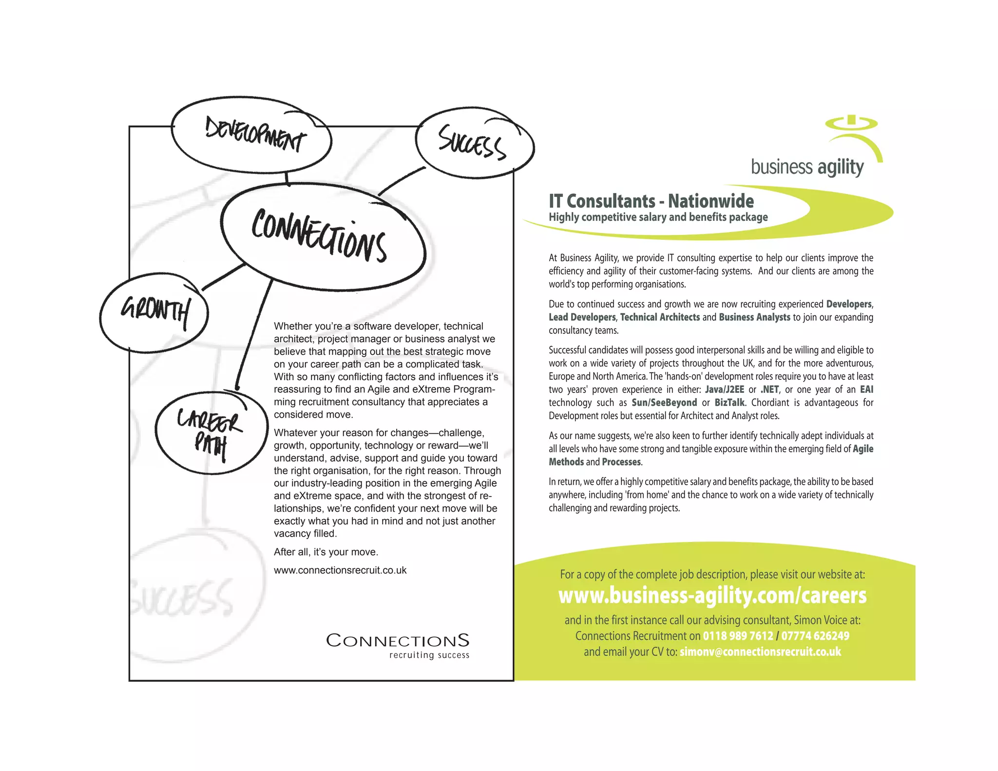 Business_Agility 17/2/06 11:06 Page 1




                                                             IT Consultants - Nationwide
                                                             Highly competitive salary and benefits package


                                                             At Business Agility, we provide IT consulting expertise to help our clients improve the
                                                             efficiency and agility of their customer-facing systems. And our clients are among the
                                                             world's top performing organisations.
                                                             Due to continued success and growth we are now recruiting experienced Developers,
                                                             Lead Developers, Technical Architects and Business Analysts to join our expanding
Whether you’re a software developer, technical               consultancy teams.
architect, project manager or business analyst we
believe that mapping out the best strategic move             Successful candidates will possess good interpersonal skills and be willing and eligible to
on your career path can be a complicated task.               work on a wide variety of projects throughout the UK, and for the more adventurous,
With so many conflicting factors and influences it’s         Europe and North America. The 'hands-on' development roles require you to have at least
  Whether you’re a software developer, pre-sales
reassuring to find an Agile and eXtreme Program-             two years' proven experience in either: Java/J2EE or .NET, or one year of an EAI
  consultant, systems administrator or technical
ming recruitment consultancy that appreciates a              technology such as Sun/SeeBeyond or BizTalk. Chordiant is advantageous for
  architect, we believe that mapping out the
considered move.                                             Development roles but essential for Architect and Analyst roles.
  best strategic move on your career path can be
Whatever your reason for changes—challenge,                  As our name suggests, we're also keen to further identify technically adept individuals at
   a complicated task. With so many conflicting
growth, opportunity, technology or reward—we’ll              all levels who have some strong and tangible exposure within the emerging field of Agile
   factors and influences it’s reassuring to find a
understand, advise, support and guide you toward             Methods and Processes.
the right organisation, forconsultancy that Through
   technical recruitment the right reason.
our industry-leading positionmove. emerging Agile
   appreciates a considered in the                           In return, we offer a highly competitive salary and benefits package, the ability to be based
and eXtreme space, and with the strongest of re-             anywhere, including 'from home' and the chance to work on a wide variety of technically
lationships, we’re confident your next move exactly
   We’re confident your next move will be will be            challenging and rewarding projects.
exactly whathad in mind.
   what you you had in mind and not just another
vacancy filled.
After all,all, it’s your move.
  After it’s your move.
www.connectionsrecruit.co.uk                                    For a copy of the complete job description, please visit our website at:
  Freephone: 0800 028 5627 JOBS
  www.connectionsrecruit.co.uk
                                                               www.business-agility.com/careers
                                                                 and in the first instance call our advising consultant, Simon Voice at:
            CONNECTIONS                                            Connections Recruitment on 0118 989 7612 / 07774 626249
                             recruiting success                      and email your CV to: simonv@connectionsrecruit.co.uk
 