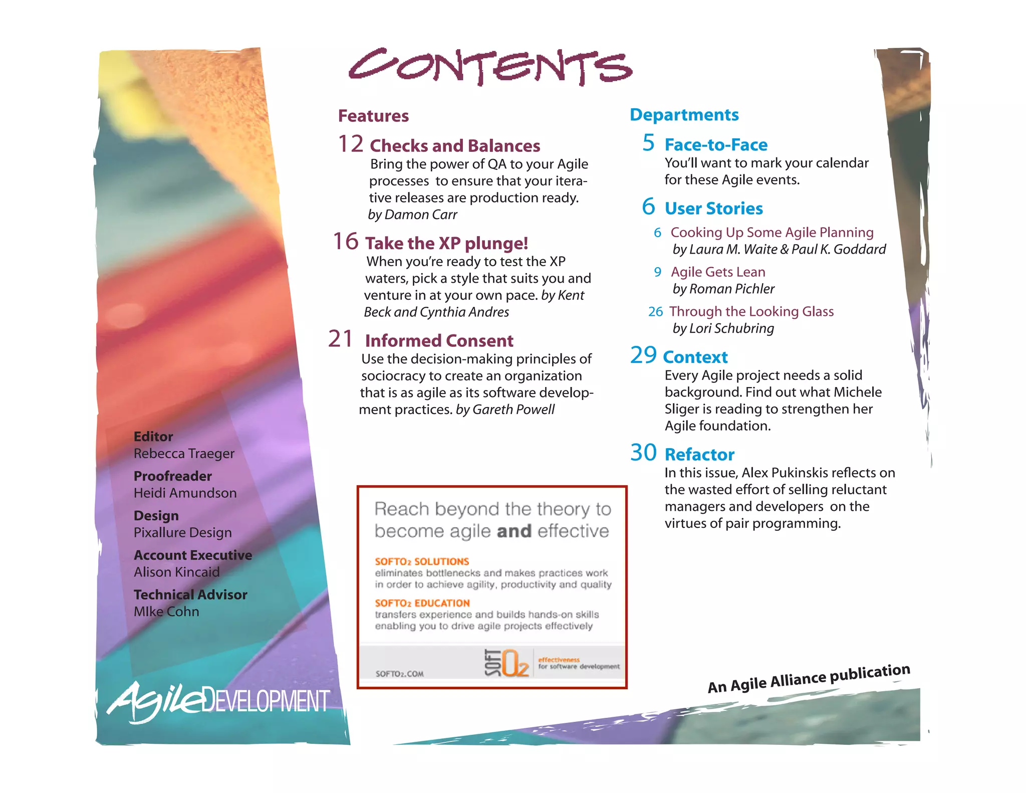 Features                                         Departments
                    12 Checks and Balances                            5   Face-to-Face
                          Bring the power of QA to your Agile             You’ll want to mark your calendar
                          processes to ensure that your itera-            for these Agile events.
                          tive releases are production ready.
                          by Damon Carr                               6   User Stories
                                                                       6 Cooking Up Some Agile Planning
                    16 Take the XP plunge!                               by Laura M. Waite & Paul K. Goddard
                         When you’re ready to test the XP
                         waters, pick a style that suits you and       9 Agile Gets Lean
                         venture in at your own pace. by Kent            by Roman Pichler
                         Beck and Cynthia Andres                      26 Through the Looking Glass
                                                                         by Lori Schubring
                    21    Informed Consent
                         Use the decision-making principles of       29 Context
                         sociocracy to create an organization             Every Agile project needs a solid
                         that is as agile as its software develop-        background. Find out what Michele
                         ment practices. by Gareth Powell                 Sliger is reading to strengthen her
                                                                          Agile foundation.
Editor
Rebecca Traeger                                                      30 Refactor
Proofreader                                                               In this issue, Alex Pukinskis reflects on
Heidi Amundson                                                            the wasted effort of selling reluctant
                                                                          managers and developers on the
Design
                                                                          virtues of pair programming.
Pixallure Design
Account Executive
Alison Kincaid
Technical Advisor
MIke Cohn



                                                                                                             tion
                                                                                              ia  nce publica
                                                                                 An Agile All
 