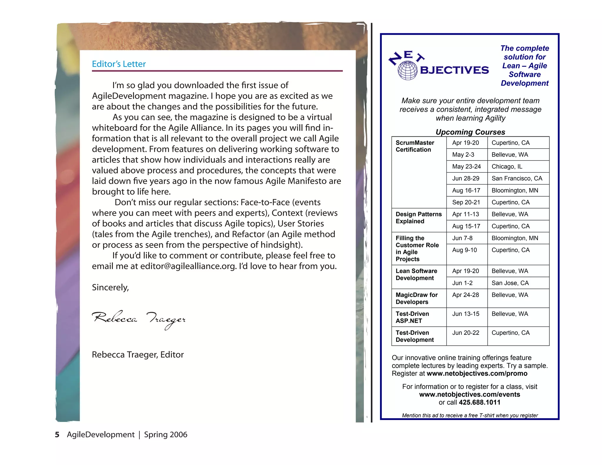 The complete
                                                                                                                            solution for
        Editor’s Letter                                                                                                    Lean – Agile
                                                                                                                             Software
              I’m so glad you downloaded the first issue of                                                                Development
        AgileDevelopment magazine. I hope you are as excited as we               Make sure your entire development team
        are about the changes and the possibilities for the future.             receives a consistent, integrated message
              As you can see, the magazine is designed to be a virtual                     when learning Agility
        whiteboard for the Agile Alliance. In its pages you will find in-                      Upcoming Courses
        formation that is all relevant to the overall project we call Agile    ScrumMaster            Apr 19-20        Cupertino, CA
        development. From features on delivering working software to           Certification
                                                                                                      May 2-3          Bellevue, WA
        articles that show how individuals and interactions really are
                                                                                                      May 23-24        Chicago, IL
        valued above process and procedures, the concepts that were
                                                                                                      Jun 28-29        San Francisco, CA
        laid down five years ago in the now famous Agile Manifesto are
        brought to life here.                                                                         Aug 16-17        Bloomington, MN

               Don’t miss our regular sections: Face-to-Face (events                                  Sep 20-21        Cupertino, CA
        where you can meet with peers and experts), Context (reviews           Design Patterns        Apr 11-13         Bellevue, WA
                                                                               Explained
        of books and articles that discuss Agile topics), User Stories                                Aug 15-17        Cupertino, CA
        (tales from the Agile trenches), and Refactor (an Agile method         Filling the            Jun 7-8          Bloomington, MN
        or process as seen from the perspective of hindsight).                 Customer Role
                                                                                                      Aug 9-10         Cupertino, CA
                                                                               in Agile
              If you’d like to comment or contribute, please feel free to      Projects
        email me at editor@agilealliance.org. I’d love to hear from you.       Lean Software          Apr 19-20         Bellevue, WA
                                                                               Development
                                                                                                      Jun 1-2          San Jose, CA
        Sincerely,
                                                                               MagicDraw for          Apr 24-28         Bellevue, WA
                                                                               Developers
                                                                               Test-Driven            Jun 13-15        Bellevue, WA
                                                                               ASP.NET
                                                                               Test-Driven            Jun 20-22        Cupertino, CA
                                                                               Development

        Rebecca Traeger, Editor                                               Our innovative online training offerings feature
                                                                              complete lectures by leading experts. Try a sample.
                                                                              Register at www.netobjectives.com/promo
                                                                                 For information or to register for a class, visit
                                                                                       www.netobjectives.com/events
                                                                                             or call 425.688.1011
                                                                                 Mention this ad to receive a free T-shirt when you register


 AgileDevelopment | Spring 2006
 