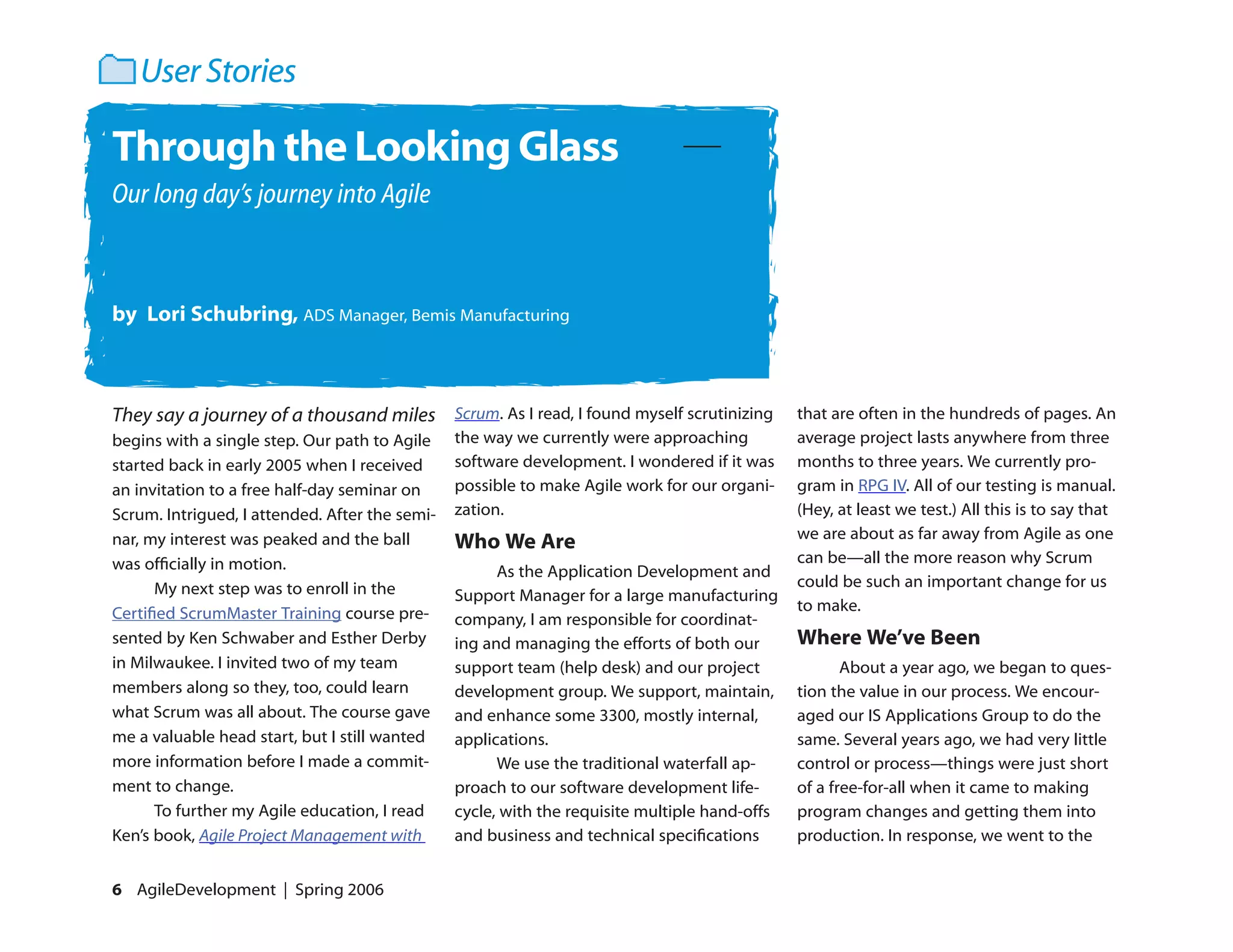 User Stories

Through the Looking Glass
Our long day’s journey into Agile



by Lori Schubring, ADS Manager, Bemis Manufacturing



They say a journey of a thousand miles Scrum. As I read, I found myself scrutinizing           that are often in the hundreds of pages. An
begins with a single step. Our path to Agile    the way we currently were approaching          average project lasts anywhere from three
started back in early 2005 when I received      software development. I wondered if it was     months to three years. We currently pro-
an invitation to a free half-day seminar on     possible to make Agile work for our organi-    gram in RPG IV. All of our testing is manual.
Scrum. Intrigued, I attended. After the semi-   zation.                                        (Hey, at least we test.) All this is to say that
                                                                                               we are about as far away from Agile as one
nar, my interest was peaked and the ball        Who We Are
was officially in motion.                                                                      can be—all the more reason why Scrum
                                                      As the Application Development and
      My next step was to enroll in the                                                        could be such an important change for us
                                                Support Manager for a large manufacturing
Certified ScrumMaster Training course pre-                                                     to make.
                                                company, I am responsible for coordinat-
sented by Ken Schwaber and Esther Derby         ing and managing the efforts of both our       Where We’ve Been
in Milwaukee. I invited two of my team          support team (help desk) and our project              About a year ago, we began to ques-
members along so they, too, could learn         development group. We support, maintain,       tion the value in our process. We encour-
what Scrum was all about. The course gave       and enhance some 3300, mostly internal,        aged our IS Applications Group to do the
me a valuable head start, but I still wanted    applications.                                  same. Several years ago, we had very little
more information before I made a commit-              We use the traditional waterfall ap-     control or process—things were just short
ment to change.                                 proach to our software development life-       of a free-for-all when it came to making
      To further my Agile education, I read     cycle, with the requisite multiple hand-offs   program changes and getting them into
Ken’s book, Agile Project Management with       and business and technical specifications      production. In response, we went to the


6 AgileDevelopment | Spring 2006
 