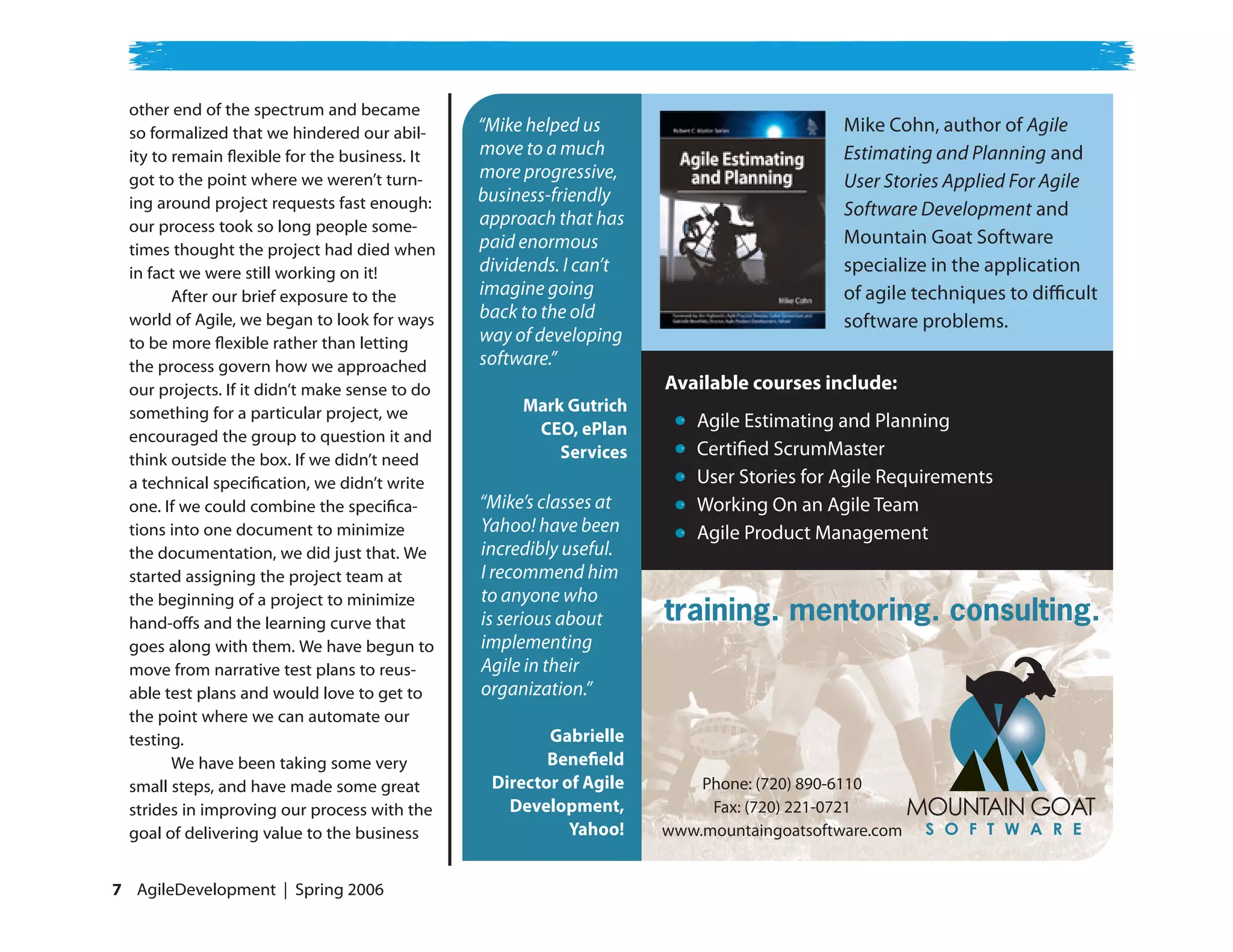 other end of the spectrum and became
  so formalized that we hindered our abil-      “Mike helped us                           Mike Cohn, author of Agile
  ity to remain flexible for the business. It   move to a much                            Estimating and Planning and
  got to the point where we weren’t turn-       more progressive,                         User Stories Applied For Agile
  ing around project requests fast enough:      business-friendly
                                                approach that has                         Software Development and
  our process took so long people some-
                                                paid enormous                             Mountain Goat Software
  times thought the project had died when
  in fact we were still working on it!          dividends. I can’t                        specialize in the application
         After our brief exposure to the        imagine going                             of agile techniques to di cult
  world of Agile, we began to look for ways     back to the old                           software problems.
  to be more flexible rather than letting       way of developing
  the process govern how we approached          software.”
  our projects. If it didn’t make sense to do                        Available courses include:
  something for a particular project, we             Mark Gutrich
                                                      CEO, ePlan         Agile Estimating and Planning
  encouraged the group to question it and
                                                         Services        Certi ed ScrumMaster
  think outside the box. If we didn’t need
  a technical specification, we didn’t write                             User Stories for Agile Requirements
  one. If we could combine the specifica-       “Mike’s classes at       Working On an Agile Team
  tions into one document to minimize           Yahoo! have been         Agile Product Management
  the documentation, we did just that. We       incredibly useful.
  started assigning the project team at         I recommend him
                                                to anyone who
                                                                     training. mentoring. consulting.
  the beginning of a project to minimize
  hand-offs and the learning curve that         is serious about
  goes along with them. We have begun to        implementing
  move from narrative test plans to reus-       Agile in their
  able test plans and would love to get to      organization.”
  the point where we can automate our
  testing.                                              Gabrielle
         We have been taking some very                  Bene eld
  small steps, and have made some great          Director of Agile       Phone: (720) 890-6110
  strides in improving our process with the        Development,           Fax: (720) 221-0721
  goal of delivering value to the business                 Yahoo!    www.mountaingoatsoftware.com


 AgileDevelopment | Spring 2006
 