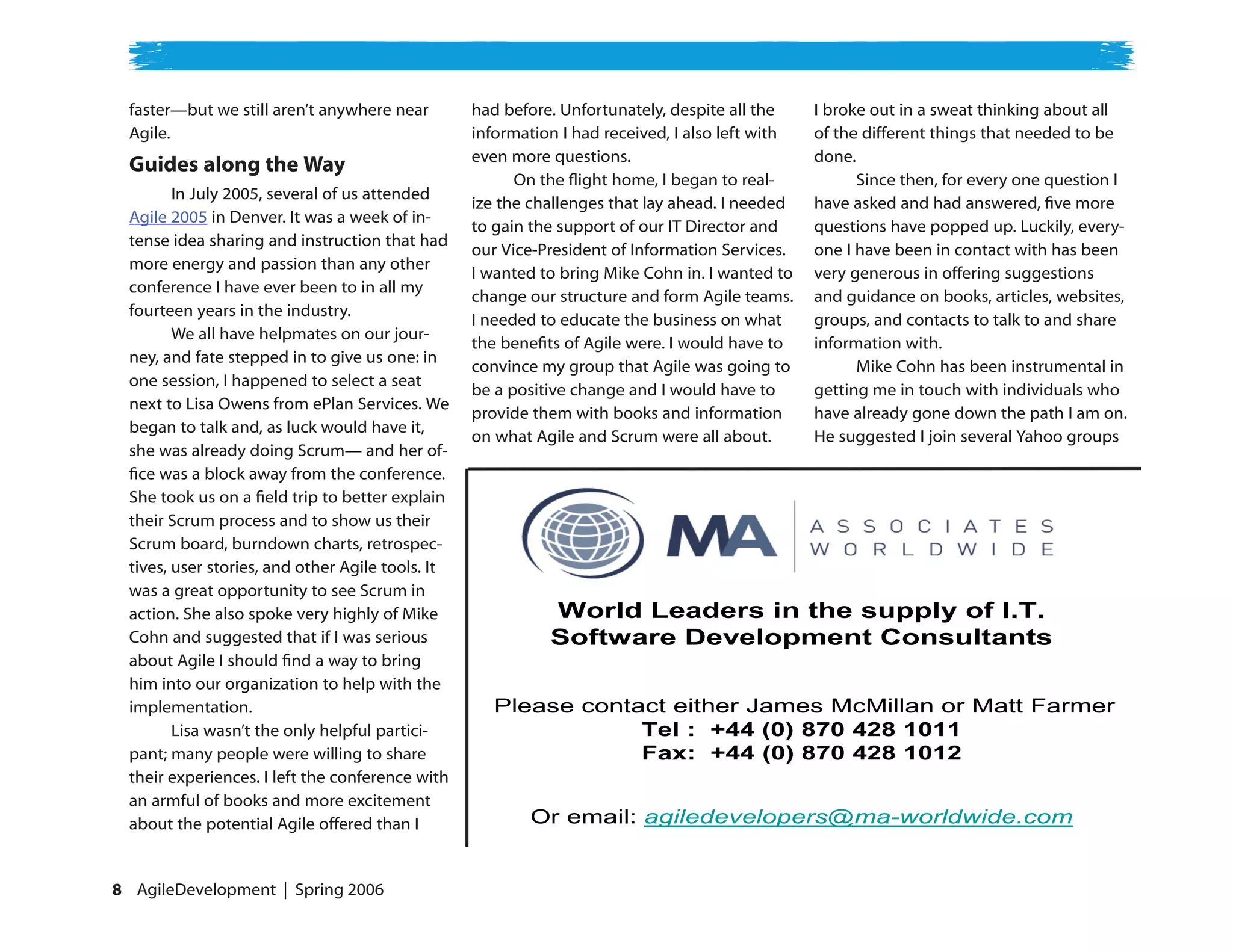 faster—but we still aren’t anywhere near         had before. Unfortunately, despite all the     I broke out in a sweat thinking about all
  Agile.                                           information I had received, I also left with   of the different things that needed to be
                                                   even more questions.                           done.
  Guides along the Way
                                                         On the flight home, I began to real-           Since then, for every one question I
         In July 2005, several of us attended
                                                   ize the challenges that lay ahead. I needed    have asked and had answered, five more
  Agile 2005 in Denver. It was a week of in-
                                                   to gain the support of our IT Director and     questions have popped up. Luckily, every-
  tense idea sharing and instruction that had
                                                   our Vice-President of Information Services.    one I have been in contact with has been
  more energy and passion than any other
                                                   I wanted to bring Mike Cohn in. I wanted to    very generous in offering suggestions
  conference I have ever been to in all my
                                                   change our structure and form Agile teams.     and guidance on books, articles, websites,
  fourteen years in the industry.
                                                   I needed to educate the business on what       groups, and contacts to talk to and share
         We all have helpmates on our jour-
                                                   the benefits of Agile were. I would have to    information with.
  ney, and fate stepped in to give us one: in
                                                   convince my group that Agile was going to            Mike Cohn has been instrumental in
  one session, I happened to select a seat
                                                   be a positive change and I would have to       getting me in touch with individuals who
  next to Lisa Owens from ePlan Services. We
                                                   provide them with books and information        have already gone down the path I am on.
  began to talk and, as luck would have it,
                                                   on what Agile and Scrum were all about.        He suggested I join several Yahoo groups
  she was already doing Scrum— and her of-
  fice was a block away from the conference.
  She took us on a field trip to better explain
  their Scrum process and to show us their
  Scrum board, burndown charts, retrospec-
  tives, user stories, and other Agile tools. It
  was a great opportunity to see Scrum in
  action. She also spoke very highly of Mike                 World Leaders in the supply of I.T.
  Cohn and suggested that if I was serious                   Software Development Consultants
  about Agile I should find a way to bring
  him into our organization to help with the
  implementation.                                     Please contact either James McMillan or Matt Farmer
         Lisa wasn’t the only helpful partici-                    Tel : +44 (0) 870 428 1011
  pant; many people were willing to share                         Fax: +44 (0) 870 428 1012
  their experiences. I left the conference with
  an armful of books and more excitement
  about the potential Agile offered than I                 Or email: agiledevelopers@ma-worldwide.com


 AgileDevelopment | Spring 2006
 