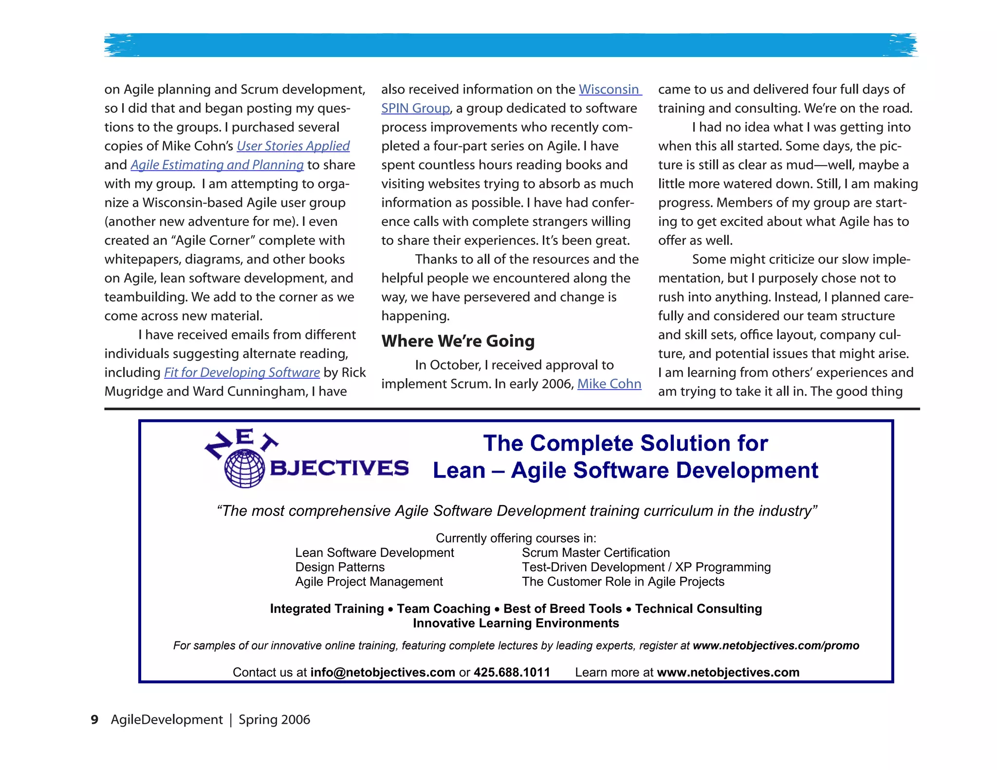 on Agile planning and Scrum development,           also received information on the Wisconsin            came to us and delivered four full days of
  so I did that and began posting my ques-           SPIN Group, a group dedicated to software             training and consulting. We’re on the road.
  tions to the groups. I purchased several           process improvements who recently com-                       I had no idea what I was getting into
  copies of Mike Cohn’s User Stories Applied         pleted a four-part series on Agile. I have            when this all started. Some days, the pic-
  and Agile Estimating and Planning to share         spent countless hours reading books and               ture is still as clear as mud—well, maybe a
  with my group. I am attempting to orga-            visiting websites trying to absorb as much            little more watered down. Still, I am making
  nize a Wisconsin-based Agile user group            information as possible. I have had confer-           progress. Members of my group are start-
  (another new adventure for me). I even             ence calls with complete strangers willing            ing to get excited about what Agile has to
  created an “Agile Corner” complete with            to share their experiences. It’s been great.          offer as well.
  whitepapers, diagrams, and other books                    Thanks to all of the resources and the                Some might criticize our slow imple-
  on Agile, lean software development, and           helpful people we encountered along the               mentation, but I purposely chose not to
  teambuilding. We add to the corner as we           way, we have persevered and change is                 rush into anything. Instead, I planned care-
  come across new material.                          happening.                                            fully and considered our team structure
         I have received emails from different                                                             and skill sets, office layout, company cul-
                                                     Where We’re Going
  individuals suggesting alternate reading,                                                                ture, and potential issues that might arise.
                                                          In October, I received approval to
  including Fit for Developing Software by Rick                                                            I am learning from others’ experiences and
                                                     implement Scrum. In early 2006, Mike Cohn
  Mugridge and Ward Cunningham, I have                                                                     am trying to take it all in. The good thing




                     “The most comprehensive Agile Software Development training curriculum in the industry”
                                                          Currently offering courses in:
                                    Lean Software Development              Scrum Master Certification
                                    Design Patterns                        Test-Driven Development / XP Programming
                                    Agile Project Management               The Customer Role in Agile Projects

                               Integrated Training      Team Coaching Best of Breed Tools              Technical Consulting
                                                          Innovative Learning Environments
             For samples of our innovative online training, featuring complete lectures by leading experts, register at www.netobjectives.com/promo

                        Contact us at info@netobjectives.com or 425.688.1011               Learn more at www.netobjectives.com


 AgileDevelopment | Spring 2006
 
