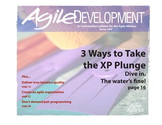 An information radiator for the Agile Alliance
                                                  Spring 2006




                                   3 Ways to Take
                                   the XP Plunge
Plus...
                                                           Dive in.
Deliver true iteration quality                     The water’s fine!
page 12
                                                                        page 16
Create an agile organization
page 21

Don’t demand pair programming
page 30
 