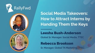 © 2022
#RALLYFWD
Social Media Takeovers:
How to Attract Interns by
Handing Them the Keys
Leesha Bush-Anderson
Global Sr. Manager, Social Media, TTEC
Rebecca Brookson
Sr. Manager, Global TA Marketing, TTEC
 
