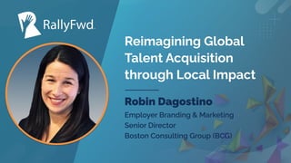 © 2023
#RALLYFWD
Reimagining Global
Talent Acquisition
through Local Impact
Robin Dagostino
Employer Branding & Marketing
Senior Director
Boston Consulting Group (BCG)
 