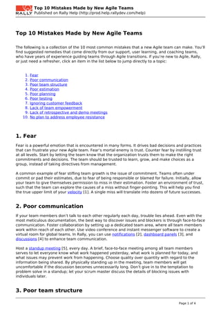 Top 10 Mistakes Made by New Agile Teams
           Published on Rally Help (http://prod.help.rallydev.com/help)




Top 10 Mistakes Made by New Agile Teams

The following is a collection of the 10 most common mistakes that a new Agile team can make. You’ll
find suggested remedies that come directly from our support, user learning, and coaching teams,
who have years of experience guiding teams through Agile transitions. If you’re new to Agile, Rally,
or just need a refresher, click an item in the list below to jump directly to a topic:


    1.   Fear
    2.   Poor communication
    3.   Poor team structure
    4.   Poor estimation
    5.   Poor planning
    6.   Poor testing
    7.   Ignoring customer feedback
    8.   Lack of team empowerment
    9.   Lack of retrospective and demo meetings
   10.   No plan to address employee resistance




1. Fear
Fear is a powerful emotion that is encountered in many forms. It drives bad decisions and practices
that can frustrate your new Agile team. Fear’s mortal enemy is trust. Counter fear by instilling trust
at all levels. Start by letting the team know that the organization trusts them to make the right
commitments and decisions. The team should be trusted to learn, grow, and make choices as a
group, instead of taking directives from management.

A common example of fear stifling team growth is the issue of commitment. Teams often under
commit or pad their estimates, due to fear of being responsible or blamed for failure. Initially, allow
your team to give themselves permission to miss in their estimation. Foster an environment of trust,
such that the team can explore the causes of a miss without finger-pointing. This will help you find
the true upper limit of your velocity [1]. A single miss will translate into dozens of future successes.


2. Poor communication
If your team members don’t talk to each other regularly each day, trouble lies ahead. Even with the
most meticulous documentation, the best way to discover issues and blockers is through face-to-face
communication. Foster collaboration by setting up a dedicated team area, where all team members
work within reach of each other. Use video conference and instant messenger software to create a
virtual room for global teams. In Rally, you can use notifications [2], dashboard panels [3], and
discussions [4] to enhance team communication.

Host a standup meeting [5], every day. A brief, face-to-face meeting among all team members
serves to let everyone know what work happened yesterday, what work is planned for today, and
what issues may prevent work from happening. Choose quality over quantity with regard to the
information being shared. By physically standing up in the meeting, team members will get
uncomfortable if the discussion becomes unnecessarily long. Don’t give in to the temptation to
problem solve in a standup; let your scrum master discuss the details of blocking issues with
individuals later.


3. Poor team structure

                                                                                          Page 1 of 4
 
