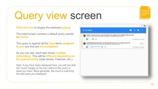 Query view screen
10
Click the icon to display the extension popup.
The initial screen contains a default query named
My Tasks.
This query is against all the Task items assigned
to you and that are not completed.
As you can see, each task shows multiple
information. This will be different depending on
the queried entity (User stories, Features, etc.).
Note: if you have tasks displayed here, you will see that
the “count” badge on the icon refers to the count of
tasks you have. More generally, the count is matching
the last query you displayed.
 
