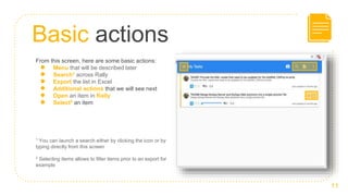 Basic actions
11
From this screen, here are some basic actions:
● Menu that will be described later
● Search1 across Rally
● Export the list in Excel
● Additional actions that we will see next
● Open an item in Rally
● Select2 an item
1 You can launch a search either by clicking the icon or by
typing directly from this screen
2 Selecting items allows to filter items prior to an export for
example
 