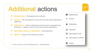 Additional actions
12
● Release Notes – Changelog across versions
● Yammer – GE only feature to access the Yammer group dedicated to
Rally Plus
● Notifications1 – All the notifications that have been managed by the
extension – it allows to focus on the current query notifications
● Open Rally, popup in a tab/window – self explanatory
● Options – Access to the extension options
1 I know, we haven’t see the Notifications yet… [spoil detected]
 