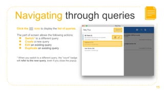 Navigating through queries
15
Click the icon to display the list of queries.
The part of screen allows the following actions:
● Switch1 to a different query
● Create a new query
● Edit an existing query
● Duplicate an existing query
1 When you switch to a different query, the “count” badge
will refer to the new query, even if you close the popup.
 