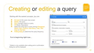 Creating or editing a query
17
Starting with the easiest concepts, you can:
● Go back to the query view screen
● Delete1 the query
● Save changes made to a query
● Fill Name, Description
● Select the entity type to query among Changeset,
Defect, Epic, Feature, User Story, Task, Test
Case or Test Set.
● Polling Delay to determine the query frequency
Fun is beginning right now…
1 Delete is only available when editing and a confirmation
dialog box will be displayed
 