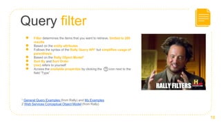 Query filter
18
● Filter determines the items that you want to retrieve, limited to 200
results
● Based on the entity attributes
● Follows the syntax of the Rally Query API1 but simplifies usage of
parenthesis
● Based on the Rally Object Model2
● Sort By and Sort Order
● {me} refers to yourself
● Access the available properties by clicking the icon next to the
field ”Type”
1 General Query Examples (from Rally) and My Examples
2 Web Services Conceptual Object Model (from Rally)
 