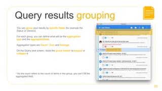 Query results grouping
20
You can group your results by specific fields (for example the
Status or Owners)
For each group, you can define what will be the aggregation
type and the aggregated field.
Aggregation types are Count1, Sum and Average.
On the Query view screen, clicks the group header to expand or
collapse it.
1 As the count refers to the count of items in the group, you can’t fill the
aggregated field.
 