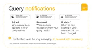 Query notifications
21
Added
When a new item
appears in your
query results
Removed
When an item
disappears from your
query results
Updated1
When an item
existing in your
query results has
been changed
1 You can specify properties that need to be considered for the Updated trigger
＊Notifications can be very annoying, to be used with parsimony
 