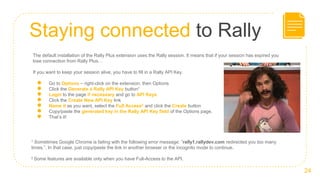 Staying connected to Rally
24
The default installation of the Rally Plus extension uses the Rally session. It means that if your session has expired you
lose connection from Rally Plus…
If you want to keep your session alive, you have to fill in a Rally API Key.
● Go to Options – right-click on the extension, then Options
● Click the Generate a Rally API Key button1
● Login to the page if necessary and go to API Keys
● Click the Create New API Key link
● Name it as you want, select the Full Access2 and click the Create button
● Copy/paste the generated key in the Rally API Key field of the Options page.
● That’s it!
1 Sometimes Google Chrome is failing with the following error message: ”rally1.rallydev.com redirected you too many
times.”. In that case, just copy/paste the link in another browser or the incognito mode to continue.
2 Some features are available only when you have Full-Access to the API.
 