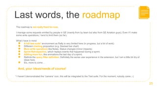 Last words, the roadmap
25
The roadmap is not really fixed for now.
I manage some requests emitted by people in GE (mainly from by team but also from GE Aviation guys). Even if I make
some write operations, I tend to limit them (so far).
What I have in mind:
● A full test suite1 environment as Rally is very limited here (in progress, but a lot of work)
● Different charting proposition (e.g. Stacked bar chart)
● More write operations like Notes, Status changes (minor impacts)
● Sprint Retrospective, which replays events that happened during a sprint.
● Adding more fun, like animations the last day of a sprint.
● Rethink the query filter definition. Definitely the worse user experience in the extension, but I am a little bit dry of
ideas here.
● Etc. more to come…
And, your ideas/needs of course!
1 I haven’t demonstrated the “camera” icon, this will be integrated to the Test suite. For the moment, nobody cares ;-)
 