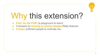 Why this extension?
● First, for the FUN! (a playground to learn)
● It answers to missing or poorly adapted Rally features
● It helps sufficient people to motivate me.
3
 