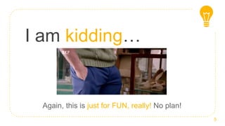 I am kidding…
5
Again, this is just for FUN, really! No plan!
 