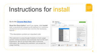 Instructions for install
Go to the Chrome Web Store
Read the Description* and if you agree, click Install.
Note: screenshots are outdated as this extension is in continuous
development and screenshots take more time than developing
features 😉
*The description contains an important note:
8
This extension is using Google Analytics to track usage
(screen names & actions) and eventually improve the User
Experience. We do not track Rally data or personal
information. By installing this extension, you accept the
usage tracking.
 