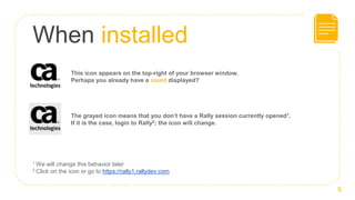 When installed
This icon appears on the top-right of your browser window.
Perhaps you already have a count displayed?
9
The grayed icon means that you don’t have a Rally session currently opened1.
If it is the case, login to Rally2; the icon will change.
1 We will change this behavior later
2 Click on the icon or go to https://rally1.rallydev.com
 