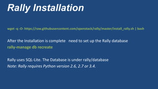 Rally Installation
wget -q -O- https://raw.githubusercontent.com/openstack/rally/master/install_rally.sh | bash
After the Installation is complete need to set up the Rally database
rally-manage db recreate
Rally uses SQL-Lite. The Database is under rally/database
Note: Rally requires Python version 2.6, 2.7 or 3.4.
 