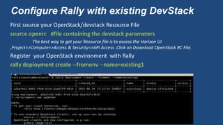 Configure Rally with existing DevStack
First source your OpenStack/devstack Resource File
source openrc #file containing the devstack parameters
The best way to get your Resource file is to access the Horizon UI
,Project=>Compute=>Access & Security=>API Access .Click on Download OpenStack RC File.
Register your OpenStack environment with Rally
rally deployment create --fromenv --name=existing1
 