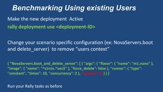 Benchmarking Using existing Users
Make the new deployment Active
rally deployment use <deployment-ID>
Change your scenario specific configuration (ex: NovaServers.boot
and delete_server) to remove “users context”
{ "NovaServers.boot_and_delete_server": [ { "args": { "flavor": { "name": "m1.nano" },
"image": { "name": "^cirros.*uec$" }, "force_delete": false }, "runner": { "type":
"constant", "times": 10, "concurrency": 2 }, "context": {} } ] }
Run your Rally tasks as before
 