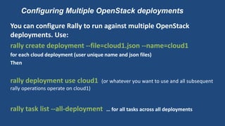 Configuring Multiple OpenStack deployments
You can configure Rally to run against multiple OpenStack
deployments. Use:
rally create deployment --file=cloud1.json --name=cloud1
for each cloud deployment (user unique name and json files)
Then
rally deployment use cloud1 (or whatever you want to use and all subsequent
rally operations operate on cloud1)
rally task list --all-deployment … for all tasks across all deployments
 