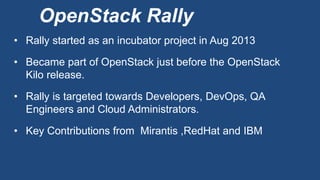 OpenStack Rally
• Rally started as an incubator project in Aug 2013
• Became part of OpenStack just before the OpenStack
Kilo release.
• Rally is targeted towards Developers, DevOps, QA
Engineers and Cloud Administrators.
• Key Contributions from Mirantis ,RedHat and IBM
 