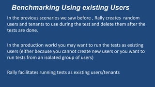 Benchmarking Using existing Users
In the previous scenarios we saw before , Rally creates random
users and tenants to use during the test and delete them after the
tests are done.
In the production world you may want to run the tests as existing
users (either because you cannot create new users or you want to
run tests from an isolated group of users)
Rally facilitates running tests as existing users/tenants
 