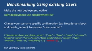 Benchmarking Using existing Users
Make the new deployment Active
rally deployment use <deployment-ID>
Change your scenario specific configuration (ex: NovaServers.boot
and delete_server) to remove “users context”
{ "NovaServers.boot_and_delete_server": [ { "args": { "flavor": { "name": "m1.nano" },
"image": { "name": "^cirros.*uec$" }, "force_delete": false }, "runner": { "type":
"constant", "times": 10, "concurrency": 2 }, "context": {} } ] }
Run your Rally tasks as before
 